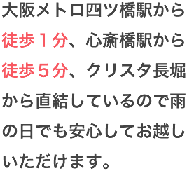 大阪メトロ四ツ橋駅から徒歩１分、心斎橋駅から徒歩５分、クリスタ長堀から直結しているので雨の日でも安心してお越しいただけます。