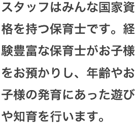 スタッフはみんな国家資格を持つ保育士です。経験豊富な保育士がお子様をお預かりし、年齢やお子様の発育にあった遊びや知育を行います。