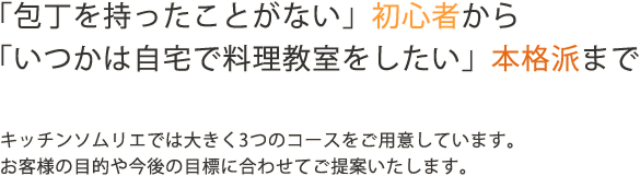 「包丁を持ったことがない」初心者から「自分の店を持ちたい」本格派まで。お料理を通じて自分らしい暮らしの実現をモットーに、お客様の目的やライフスタイルに合わせた多彩なレッスンプランをご提案いたします。