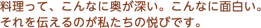 料理って、こんなに奥が深い。こんなに面白い。それを伝えるのが私たちの悦びです。